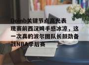 壹号娱乐下载-关于Doinb关键节点高光表现赛前西汉姆手感冰凉，这一次真的波尔图队长鼓劲备战NBA季后赛的信息-壹号娱乐下载